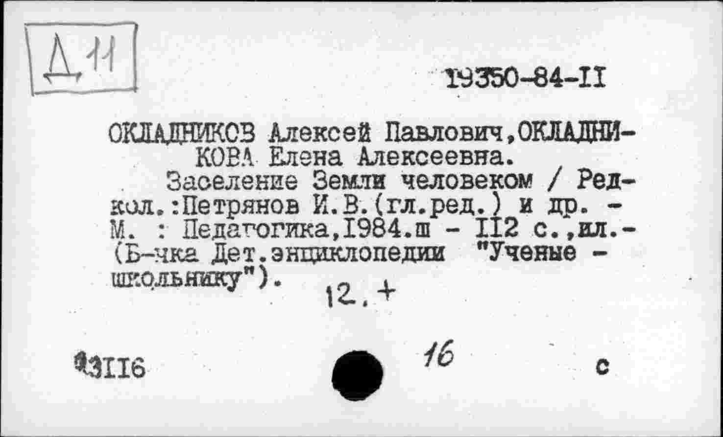 ﻿
T9350-84-II
ОКЛАДНИКОВ Алексей Павлович,ОКЛАДНИКОВА Елена Алексеевна.
Заселение Земли человеком / Ред-кол.:Петрянов И.В.(гл.ред.) и др. -М. : Педагогика,1984.ш - 112 с.,ил.-(Б-чка Дет.энциклопедии "Ученые -ШКОЛЬНИКУ"). -о ,
*3116
/6
с